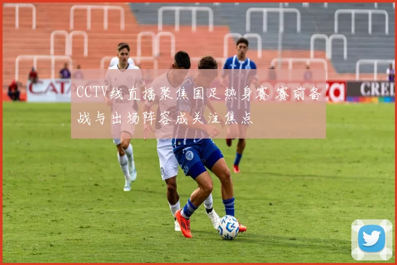 CCTV线直播聚焦国足热身赛 赛前备战与出场阵容成关注焦点