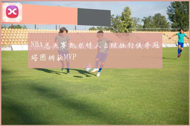NBA总决赛凯尔特人击败独行侠夺冠塔图姆获MVP