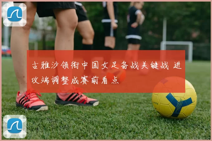 古雅沙领衔中国女足备战关键战 进攻端调整成赛前看点