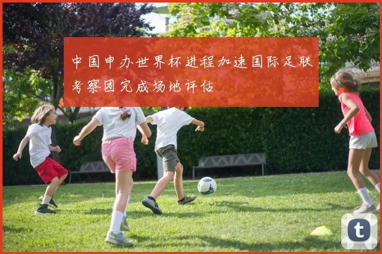 中国申办世界杯进程加速国际足联考察团完成场地评估