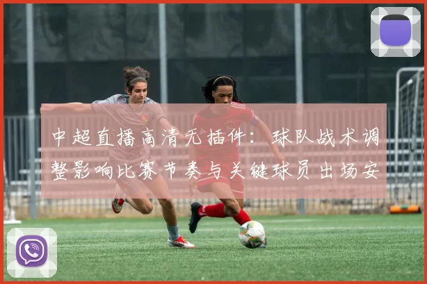 中超直播高清无插件:球队战术调整影响比赛节奏与关键球员出场安排