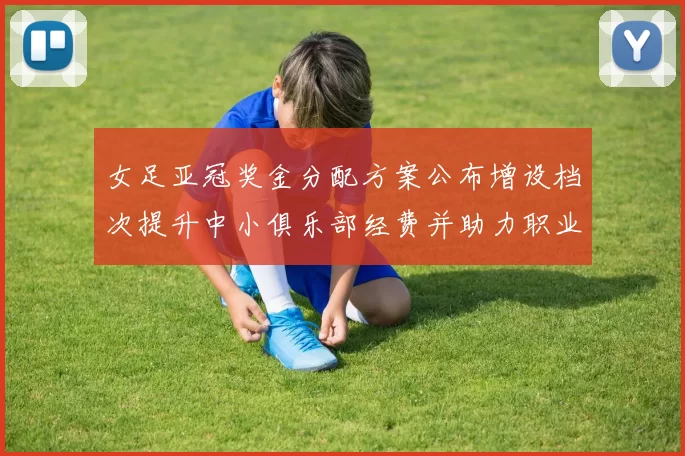 女足亚冠奖金分配方案公布增设档次提升中小俱乐部经费并助力职业化投入