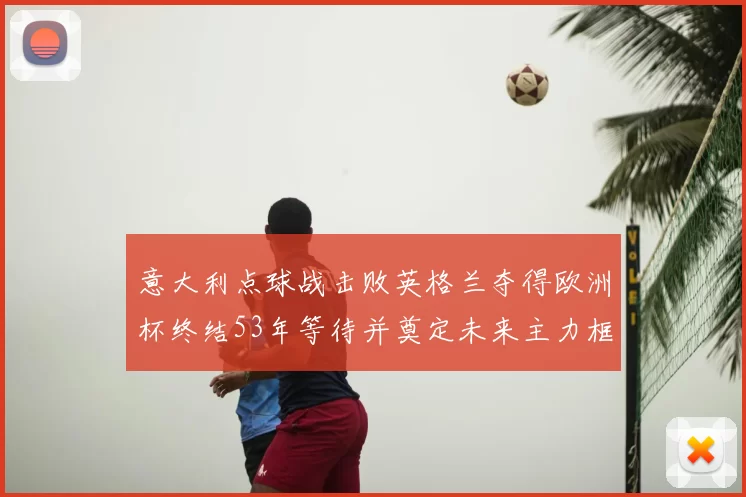 意大利点球战击败英格兰夺得欧洲杯终结53年等待并奠定未来主力框架