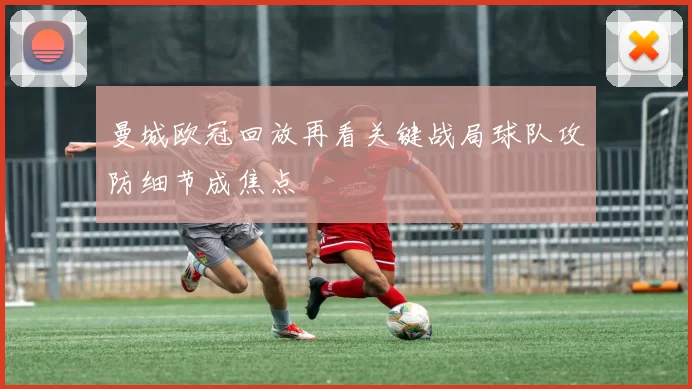 曼城欧冠回放再看关键战局球队攻防细节成焦点