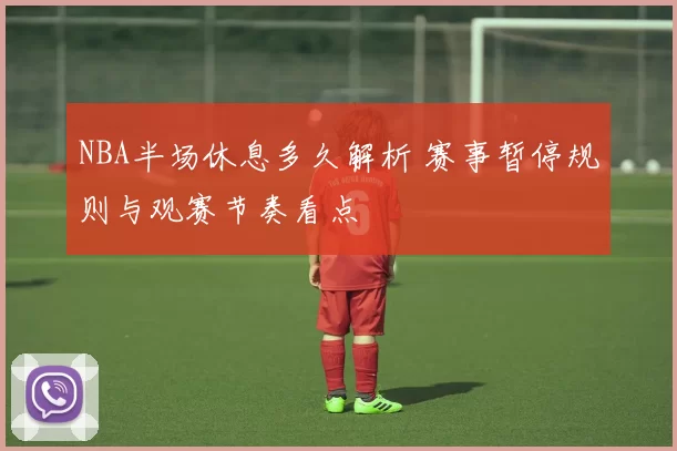 NBA半场休息多久解析 赛事暂停规则与观赛节奏看点