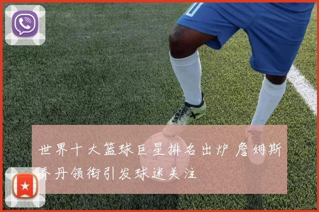 世界十大篮球巨星排名出炉 詹姆斯乔丹领衔引发球迷关注