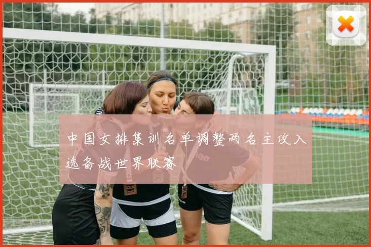 中国女排集训名单调整两名主攻入选备战世界联赛