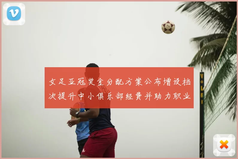 女足亚冠奖金分配方案公布增设档次提升中小俱乐部经费并助力职业化投入