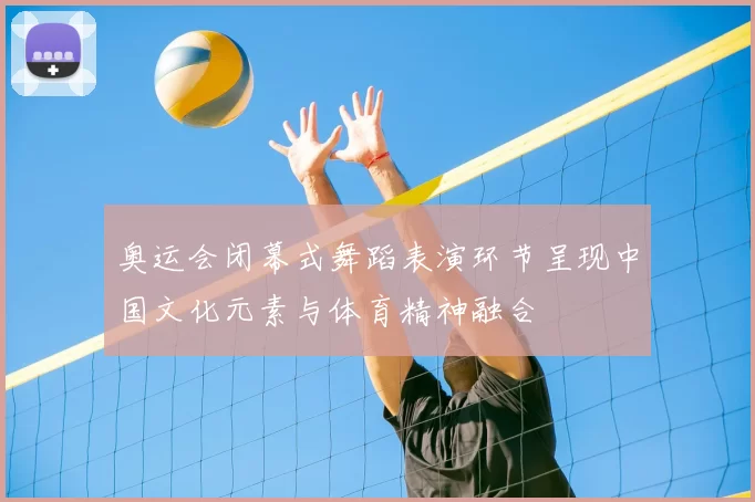 奥运会闭幕式舞蹈表演环节呈现中国文化元素与体育精神融合