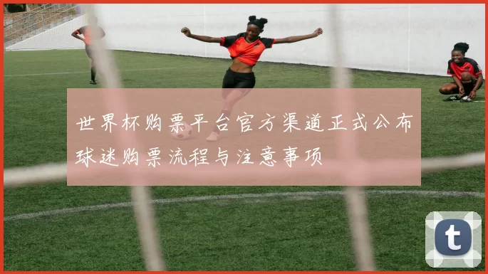 世界杯购票平台官方渠道正式公布球迷购票流程与注意事项