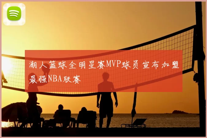 潮人篮球全明星赛MVP球员宣布加盟最强NBA联赛