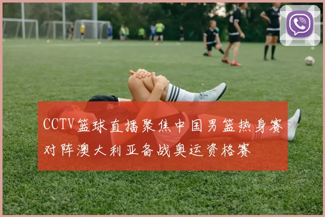 CCTV篮球直播聚焦中国男篮热身赛对阵澳大利亚备战奥运资格赛