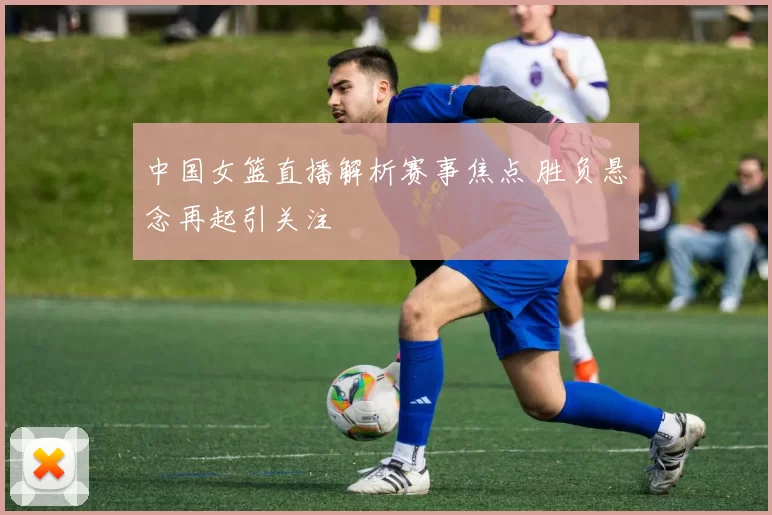 中国女篮直播解析赛事焦点 胜负悬念再起引关注