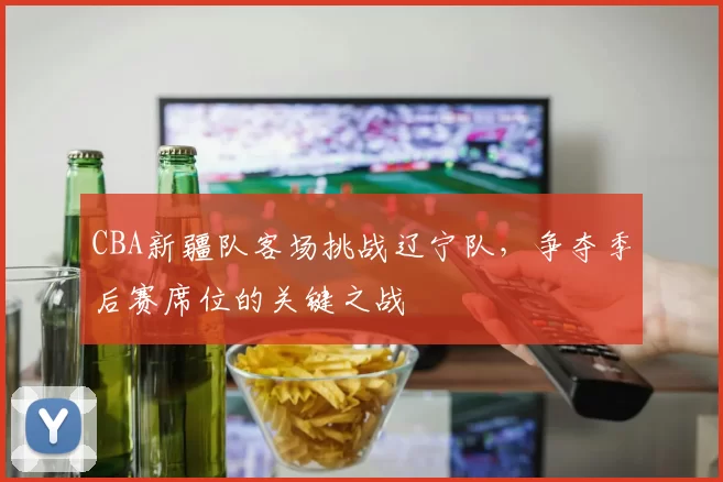 CBA新疆队客场挑战辽宁队，争夺季后赛席位的关键之战