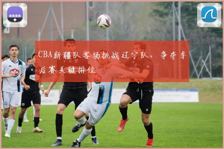 CBA新疆队客场挑战辽宁队，争夺季后赛关键排位