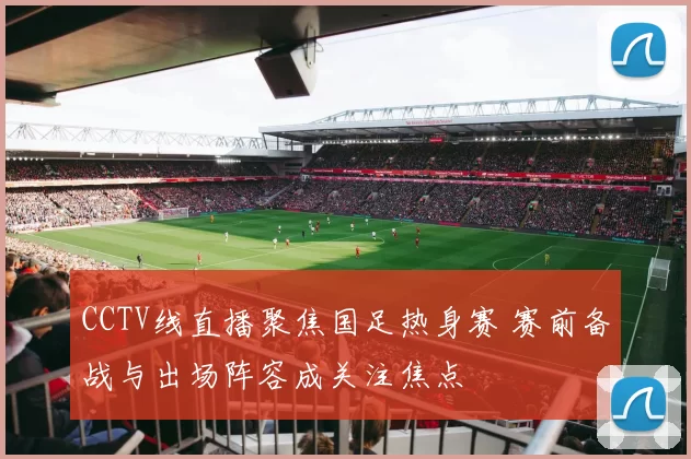 CCTV线直播聚焦国足热身赛 赛前备战与出场阵容成关注焦点