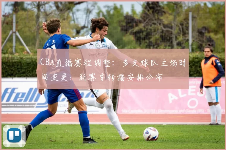 CBA直播赛程调整：多支球队主场时间变更，新赛季转播安排公布