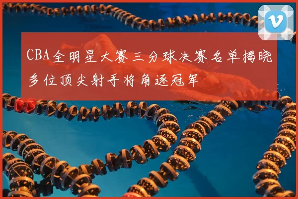 CBA全明星大赛三分球决赛名单揭晓多位顶尖射手将角逐冠军
