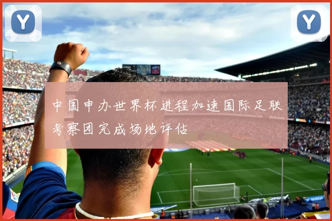 中国申办世界杯进程加速国际足联考察团完成场地评估