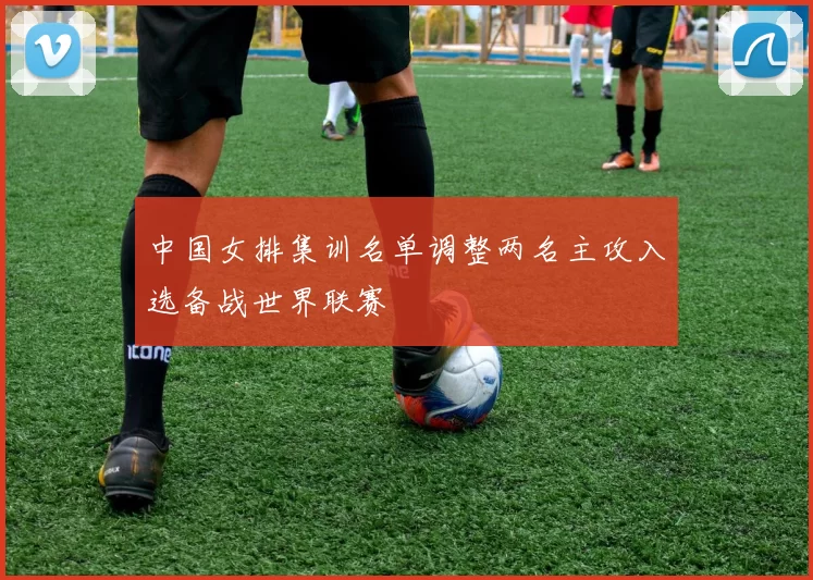 中国女排集训名单调整两名主攻入选备战世界联赛