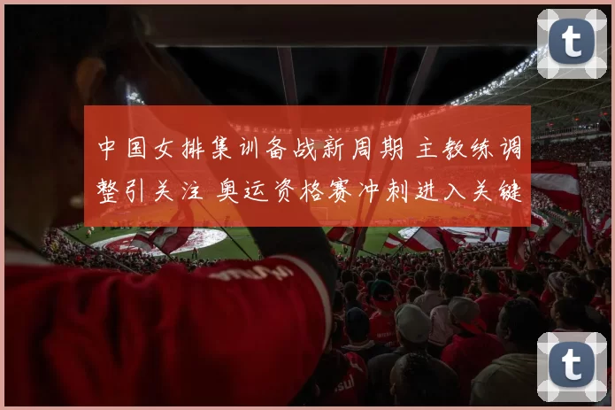 中国女排集训备战新周期 主教练调整引关注 奥运资格赛冲刺进入关键阶段