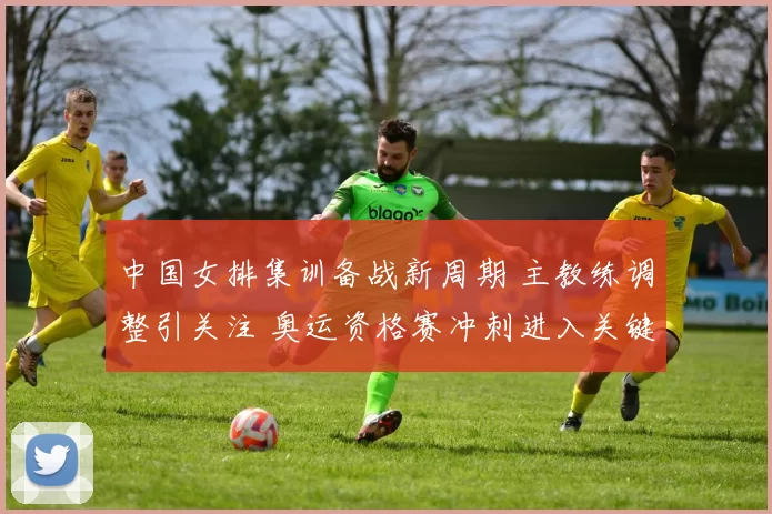 中国女排集训备战新周期 主教练调整引关注 奥运资格赛冲刺进入关键阶段