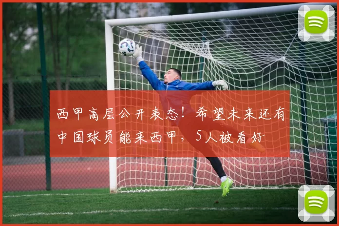 西甲高层公开表态！希望未来还有中国球员能来西甲，5人被看好