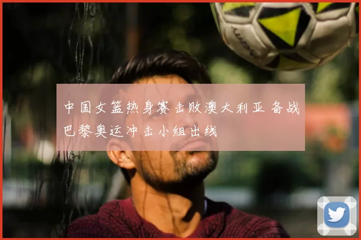 中国女篮热身赛击败澳大利亚 备战巴黎奥运冲击小组出线