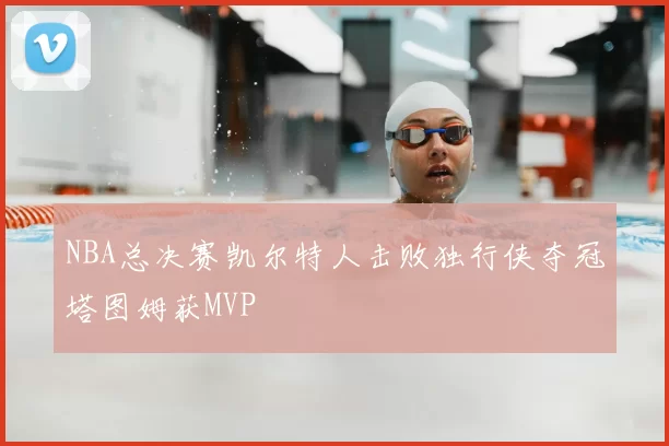 NBA总决赛凯尔特人击败独行侠夺冠塔图姆获MVP