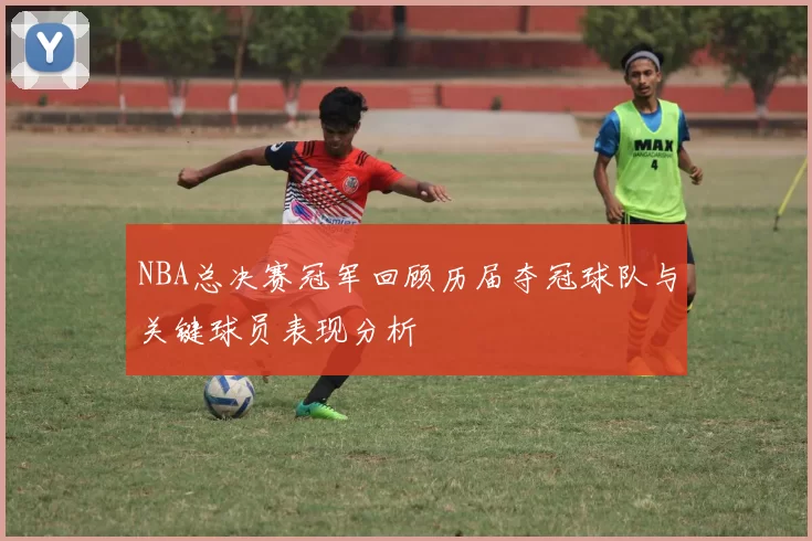 NBA总决赛冠军回顾历届夺冠球队与关键球员表现分析