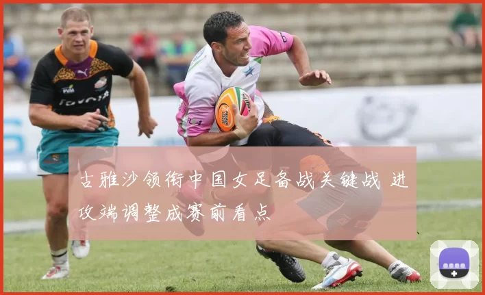 古雅沙领衔中国女足备战关键战 进攻端调整成赛前看点