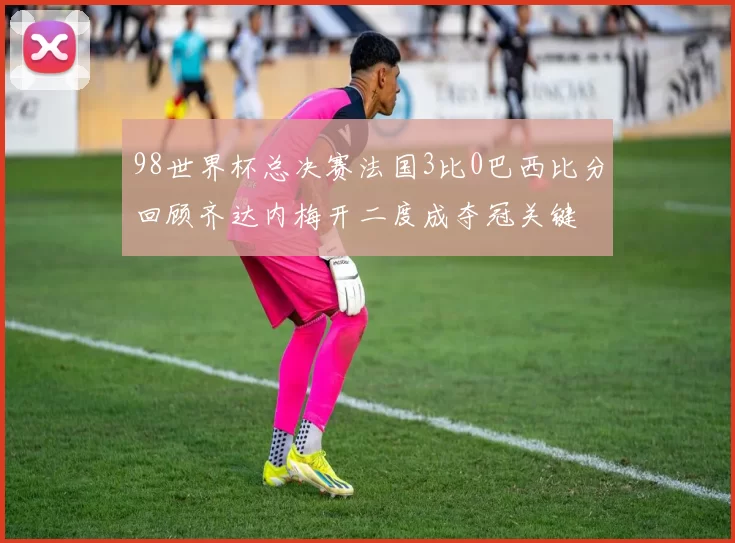 98世界杯总决赛法国3比0巴西比分回顾齐达内梅开二度成夺冠关键