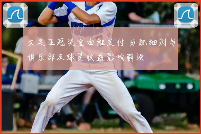 女足亚冠奖金由谁支付 分配细则与俱乐部及球员收益影响解读