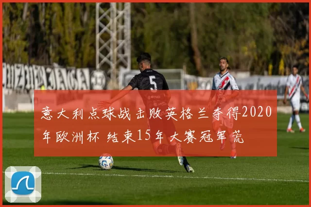意大利点球战击败英格兰夺得2020年欧洲杯 结束15年大赛冠军荒
