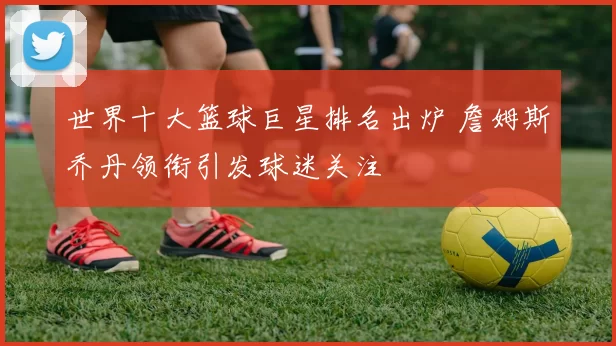 世界十大篮球巨星排名出炉 詹姆斯乔丹领衔引发球迷关注