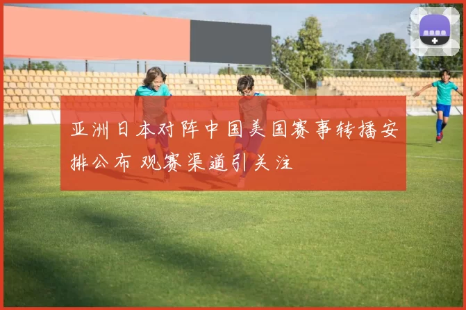 亚洲日本对阵中国美国赛事转播安排公布 观赛渠道引关注