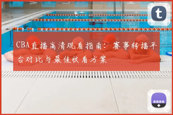 CBA直播高清观看指南：赛事转播平台对比与最佳收看方案