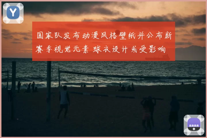 国家队发布动漫风格壁纸并公布新赛季视觉元素 球衣设计或受影响