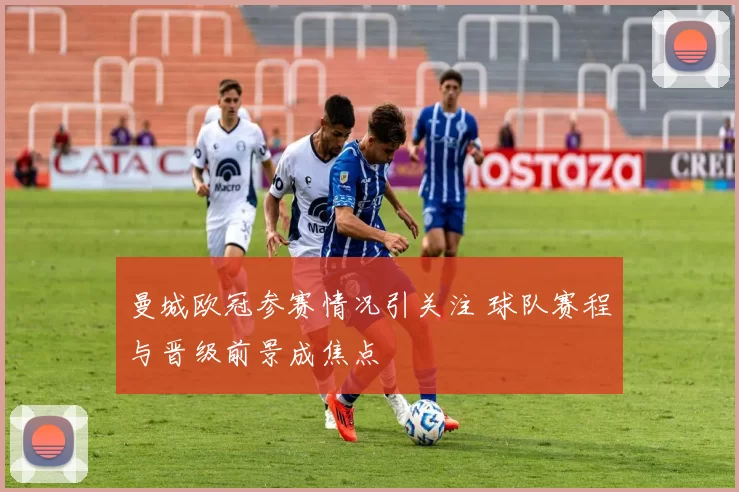 曼城欧冠参赛情况引关注 球队赛程与晋级前景成焦点