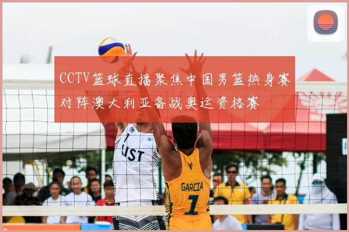 CCTV篮球直播聚焦中国男篮热身赛对阵澳大利亚备战奥运资格赛