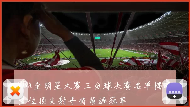CBA全明星大赛三分球决赛名单揭晓多位顶尖射手将角逐冠军