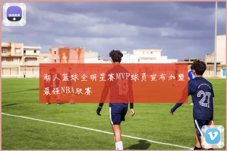 潮人篮球全明星赛MVP球员宣布加盟最强NBA联赛