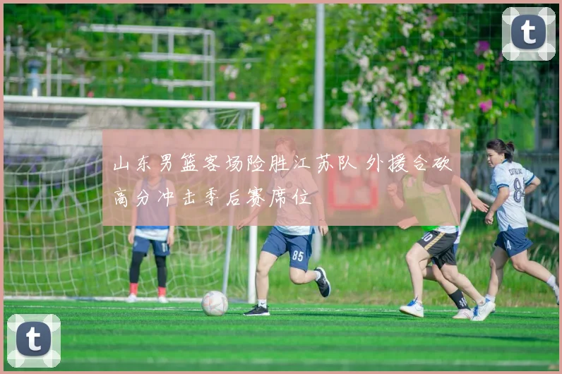 山东男篮客场险胜江苏队 外援合砍高分冲击季后赛席位