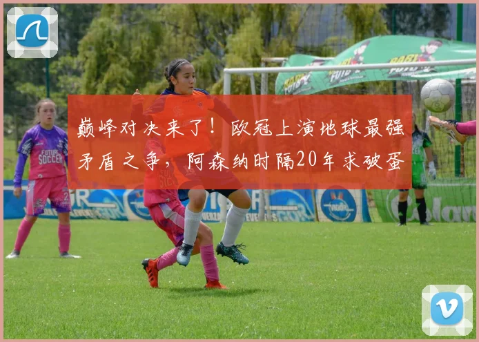 巅峰对决来了！欧冠上演地球最强矛盾之争，阿森纳时隔20年求破蛋