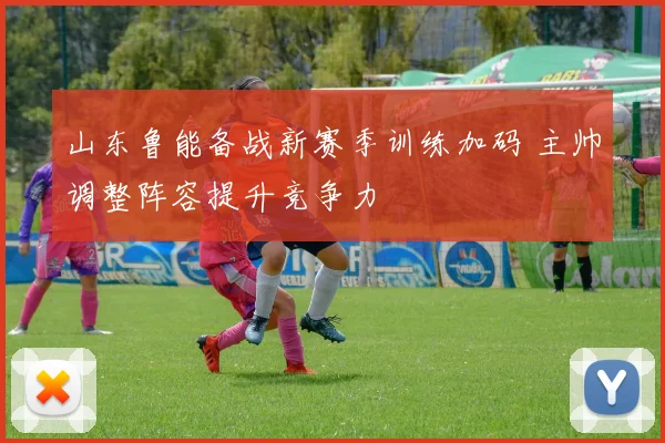 山东鲁能备战新赛季训练加码 主帅调整阵容提升竞争力