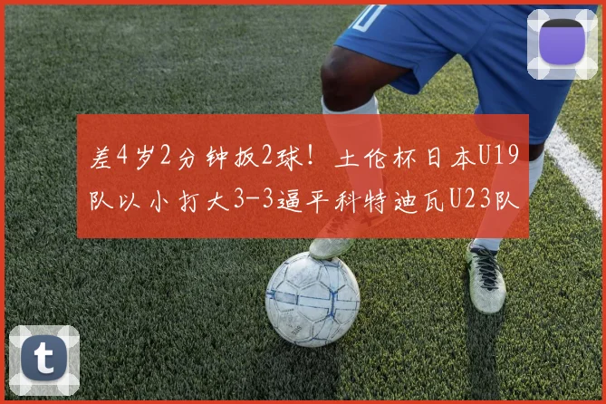 差4岁2分钟扳2球！土伦杯日本U19队以小打大3-3逼平科特迪瓦U23队