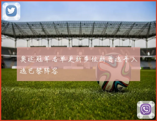 奥运冠军名单更新多位新晋选手入选巴黎阵容