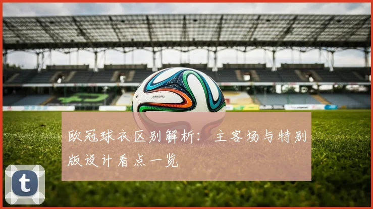 欧冠球衣区别解析：主客场与特别版设计看点一览