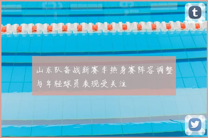 山东队备战新赛季热身赛阵容调整与年轻球员表现受关注