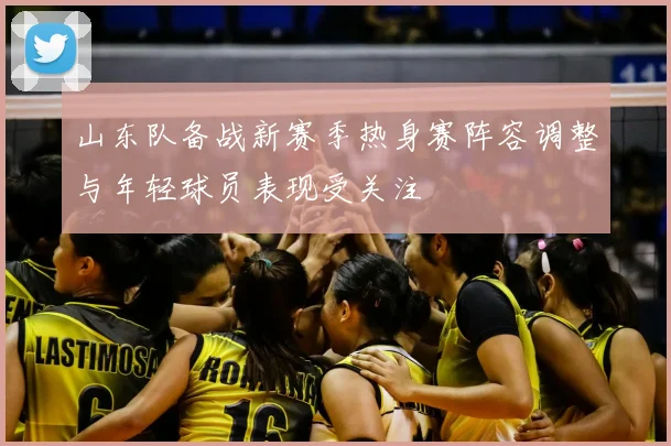 山东队备战新赛季热身赛阵容调整与年轻球员表现受关注